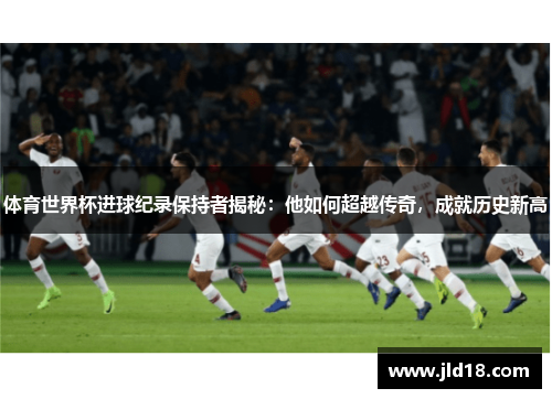体育世界杯进球纪录保持者揭秘：他如何超越传奇，成就历史新高