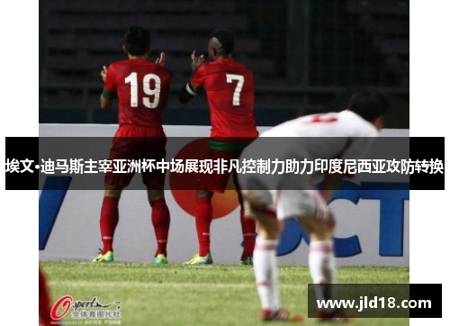 埃文·迪马斯主宰亚洲杯中场展现非凡控制力助力印度尼西亚攻防转换