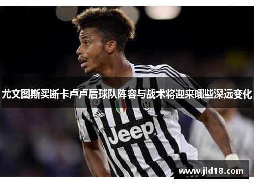 尤文图斯买断卡卢卢后球队阵容与战术将迎来哪些深远变化