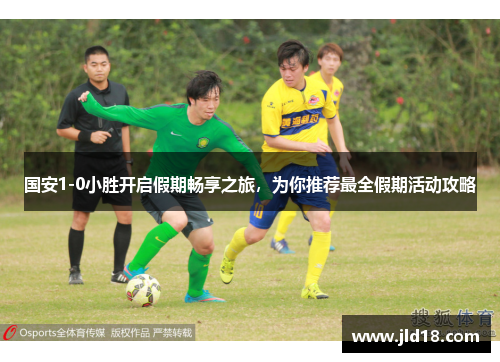 国安1-0小胜开启假期畅享之旅，为你推荐最全假期活动攻略