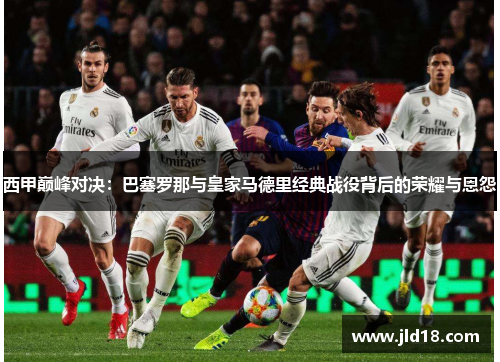 西甲巅峰对决：巴塞罗那与皇家马德里经典战役背后的荣耀与恩怨