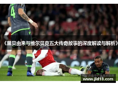 《黑贝由来与维尔贝克五大传奇故事的深度解读与解析》 《黑贝由来与维尔贝克五大传奇故事的深度解读与解析》