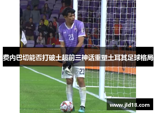 费内巴切能否打破土超前三神话重塑土耳其足球格局 费内巴切能否打破土超前三神话重塑土耳其足球格局